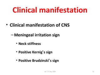 Clinical manifestation
• Clinical manifestation of CNS
  – Meningeal irritation sign
    • Neck stiffness

    • Positive Kernig’s sign

    • Positive Brudzinski’s sign

                       Dr.T.V.Rao MD   34
 