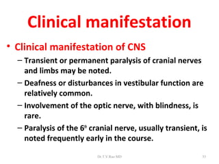 Clinical manifestation
• Clinical manifestation of CNS
  – Transient or permanent paralysis of cranial nerves
    and limbs may be noted.
  – Deafness or disturbances in vestibular function are
    relatively common.
  – Involvement of the optic nerve, with blindness, is
    rare.
  – Paralysis of the 6th cranial nerve, usually transient, is
    noted frequently early in the course.
                          Dr.T.V.Rao MD                    35
 