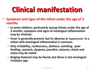Clinical manifestation
• Symptom and signs of the infant under the age of 3
  months
   – In some children, particularly young infants under the age of
     3 months, symptom and signs of meningeal inflammation
     may be minimal.
   – Fever is generally present, but its absence or hypothermia in a
     infant with meningeal inflammation is common.
   – Only irritability, restlessness, dullness, vomiting, poor
     feeding, cyanosis, dyspnea, jaundice, seizures, shock and
     coma may be noted.
   – Bulging fontanel may be found, but there is not meningeal
     irritation sign.

                              Dr.T.V.Rao MD                       36
 