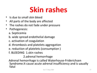 Skin rashes
•    Is due to small skin bleed
•    All parts of the body are affected
•    The rashes do not fade under pressure
•    Pathogenesis:
    a. Septicemia
    b. wide spread endothelial damage
    c. activation of coagulation
    d. thrombosis and platelets aggregation
    e. reduction of platelets (consumption )
    f. BLEEDING 1.skin rashes
                 2.adrenal hemorrhage
    Adrenal hemorrhage is called Waterhouse-Friderichsen
     Syndrome.It cause acute adrenal insufficiency and is uaually
     fatal
                              Dr.T.V.Rao MD                         37
 