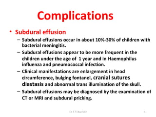 Complications
• Subdural effusion
  – Subdural effusions occur in about 10%-30% of children with
    bacterial meningitis.
  – Subdural effusions appear to be more frequent in the
    children under the age of 1 year and in Haemophilus
    influenza and pneumococcal infection.
  – Clinical manifestations are enlargement in head
    circumference, bulging fontanel, cranial sutures
    diastasis and abnormal trans illumination of the skull.
  – Subdural effusions may be diagnosed by the examination of
    CT or MRI and subdural pricking.

                         Dr.T.V.Rao MD                    41
 