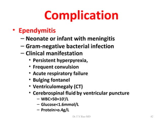 Complication
• Ependymitis
  – Neonate or infant with meningitis
  – Gram-negative bacterial infection
  – Clinical manifestation
     •   Persistent hyperpyrexia,
     •   Frequent convulsion
     •   Acute respiratory failure
     •   Bulging fontanel
     •   Ventriculomegaly (CT)
     •   Cerebrospinal fluid by ventricular puncture
          – WBC>50×109/L
          – Glucose<1.6mmol/L
          – Protein>o.4g/L
                          Dr.T.V.Rao MD                42
 