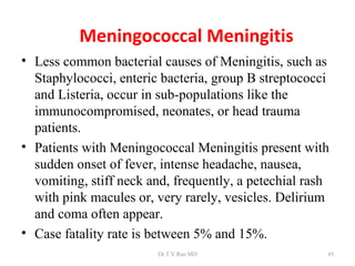 Meningococcal Meningitis
• Less common bacterial causes of Meningitis, such as
  Staphylococci, enteric bacteria, group B streptococci
  and Listeria, occur in sub-populations like the
  immunocompromised, neonates, or head trauma
  patients.
• Patients with Meningococcal Meningitis present with
  sudden onset of fever, intense headache, nausea,
  vomiting, stiff neck and, frequently, a petechial rash
  with pink macules or, very rarely, vesicles. Delirium
  and coma often appear.
• Case fatality rate is between 5% and 15%.
                        Dr.T.V.Rao MD                  45
 
