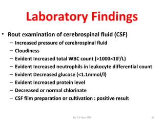 Laboratory Findings
• Rout examination of cerebrospinal fluid (CSF)
   –   Increased pressure of cerebrospinal fluid
   –   Cloudiness
   –   Evident Increased total WBC count (>1000×109/L)
   –   Evident Increased neutrophils in leukocyte differential count
   –   Evident Decreased glucose (<1.1mmol/l)
   –   Evident Increased protein level
   –   Decreased or normal chlorinate
   –   CSF film preparation or cultivation : positive result


                                Dr.T.V.Rao MD                      49
 