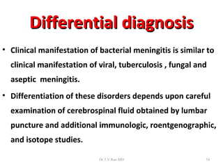 Differential diagnosis
• Clinical manifestation of bacterial meningitis is similar to
  clinical manifestation of viral, tuberculosis , fungal and
  aseptic meningitis.
• Differentiation of these disorders depends upon careful
  examination of cerebrospinal fluid obtained by lumbar
  puncture and additional immunologic, roentgenographic,
  and isotope studies.

                            Dr.T.V.Rao MD                  54
 