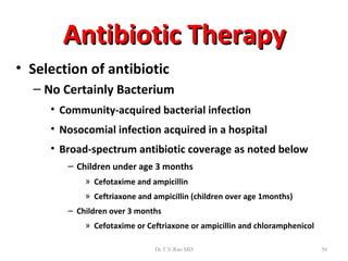 Antibiotic Therapy
• Selection of antibiotic
  – No Certainly Bacterium
     • Community-acquired bacterial infection
     • Nosocomial infection acquired in a hospital
     • Broad-spectrum antibiotic coverage as noted below
        – Children under age 3 months
            » Cefotaxime and ampicillin
            » Ceftriaxone and ampicillin (children over age 1months)
        – Children over 3 months
            » Cefotaxime or Ceftriaxone or ampicillin and chloramphenicol

                              Dr.T.V.Rao MD                                 56
 