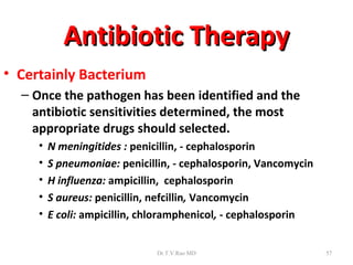 Antibiotic Therapy
• Certainly Bacterium
  – Once the pathogen has been identified and the
    antibiotic sensitivities determined, the most
    appropriate drugs should selected.
     •   N meningitides : penicillin, - cephalosporin
     •   S pneumoniae: penicillin, - cephalosporin, Vancomycin
     •   H influenza: ampicillin, cephalosporin
     •   S aureus: penicillin, nefcillin, Vancomycin
     •   E coli: ampicillin, chloramphenicol, - cephalosporin


                              Dr.T.V.Rao MD                      57
 