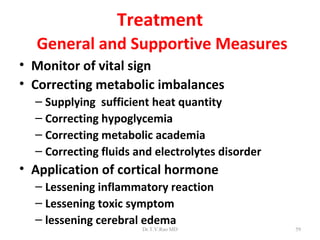 Treatment
  General and Supportive Measures
• Monitor of vital sign
• Correcting metabolic imbalances
  – Supplying sufficient heat quantity
  – Correcting hypoglycemia
  – Correcting metabolic academia
  – Correcting fluids and electrolytes disorder
• Application of cortical hormone
  – Lessening inflammatory reaction
  – Lessening toxic symptom
  – lessening cerebral edema
                       Dr.T.V.Rao MD              59
 