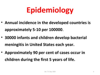 Epidemiology
• Annual incidence in the developed countries is
  approximately 5-10 per 100000.
• 30000 infants and children develop bacterial
  meningitis in United States each year.
• Approximately 90 per cent of cases occur in
  children during the first 5 years of life.

                         Dr.T.V.Rao MD             6
 