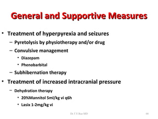 General and Supportive Measures
• Treatment of hyperpyrexia and seizures
   – Pyretolysis by physiotherapy and/or drug
   – Convulsive management
      • Diazepam
      • Phenobarbital
   – Subhibernation therapy
• Treatment of increased intracranial pressure
   – Dehydration therapy
      • 20%Mannitol 5ml/kg vi q6h
      • Lasix 1-2mg/kg vi
                                Dr.T.V.Rao MD    60
 