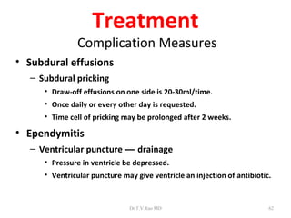 Treatment
               Complication Measures
• Subdural effusions
  – Subdural pricking
     • Draw-off effusions on one side is 20-30ml/time.
     • Once daily or every other day is requested.
     • Time cell of pricking may be prolonged after 2 weeks.

• Ependymitis
  – Ventricular puncture — drainage
     • Pressure in ventricle be depressed.
     • Ventricular puncture may give ventricle an injection of antibiotic.



                              Dr.T.V.Rao MD                              62
 
