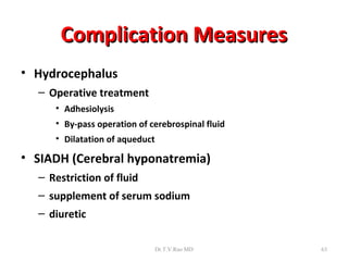 Complication Measures
• Hydrocephalus
  – Operative treatment
     • Adhesiolysis
     • By-pass operation of cerebrospinal fluid
     • Dilatation of aqueduct

• SIADH (Cerebral hyponatremia)
  – Restriction of fluid
  – supplement of serum sodium
  – diuretic

                                Dr.T.V.Rao MD     63
 