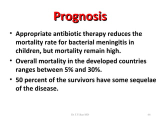 Prognosis
• Appropriate antibiotic therapy reduces the
  mortality rate for bacterial meningitis in
  children, but mortality remain high.
• Overall mortality in the developed countries
  ranges between 5% and 30%.
• 50 percent of the survivors have some sequelae
  of the disease.


                    Dr.T.V.Rao MD            64
 