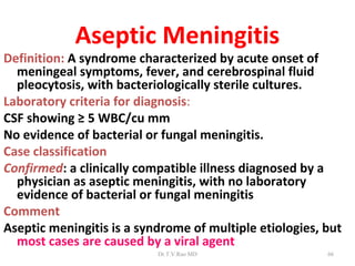 Aseptic Meningitis
Definition: A syndrome characterized by acute onset of
  meningeal symptoms, fever, and cerebrospinal fluid
  pleocytosis, with bacteriologically sterile cultures.
Laboratory criteria for diagnosis:
CSF showing ≥ 5 WBC/cu mm
No evidence of bacterial or fungal meningitis.
Case classification
Confirmed: a clinically compatible illness diagnosed by a
  physician as aseptic meningitis, with no laboratory
  evidence of bacterial or fungal meningitis
Comment
Aseptic meningitis is a syndrome of multiple etiologies, but
  most cases are caused by a viral agent
                           Dr.T.V.Rao MD                 66
 