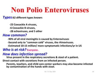 Non Polio Enteroviruses
Types:62 different types known:
     -23 Coxsackie A viruses,
     -6 Coxsackie B viruses,
     -28 echoviruses, and 5 other
How common?
    -90% of all viral meningitis is caused by Enteroviruses
    -Second only to "common cold" viruses, the rhinoviruses.
    -Estimated 10-15 million/ more symptomatic infections/yr in US
Who is at risk? Everyone.
How does infection spread?
   Virus present in the respiratory secretions & stool of a patient.
Direct contact with secretions from an infected person.
   Parents, teachers, and child care center workers may also become infected
   by contamination of the hands with stool.
                                    Dr.T.V.Rao MD                          68
 