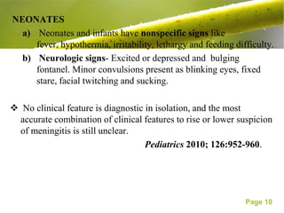 NEONATES
  a) Neonates and infants have nonspecific signs like
     fever, hypothermia, irritability, lethargy and feeding difficulty.
  b) Neurologic signs- Excited or depressed and bulging
     fontanel. Minor convulsions present as blinking eyes, fixed
     stare, facial twitching and sucking.

 No clinical feature is diagnostic in isolation, and the most
 accurate combination of clinical features to rise or lower suspicion
 of meningitis is still unclear.
                                    Pediatrics 2010; 126:952-960.




                                                               Page 10
 