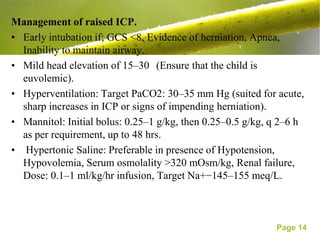 Management of raised ICP.
• Early intubation if; GCS <8, Evidence of herniation, Apnea,
  Inability to maintain airway.
• Mild head elevation of 15–30 (Ensure that the child is
  euvolemic).
• Hyperventilation: Target PaCO2: 30–35 mm Hg (suited for acute,
  sharp increases in ICP or signs of impending herniation).
• Mannitol: Initial bolus: 0.25–1 g/kg, then 0.25–0.5 g/kg, q 2–6 h
  as per requirement, up to 48 hrs.
• Hypertonic Saline: Preferable in presence of Hypotension,
  Hypovolemia, Serum osmolality >320 mOsm/kg, Renal failure,
  Dose: 0.1–1 ml/kg/hr infusion, Target Na+−145–155 meq/L.



                                                            Page 14
 
