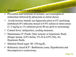 • Adequate sedation and analgesia.
• Prevention and treatment of seizures: use Lorazepam or
  midazolam followed by phenytoin as initial choice.
• Avoid noxious stimuli: use lignocaine prior to ET suctioning
  [nebulized (4% lidocaine mixed in 0.9% saline) or intravenous
  (1–2 mg/kg as 1% solution) given 90 sec prior to suctioning].
• Control fever: antipyretics, cooling measures.
• Maintenance IV Fluids: Only isotonic or hypertonic fluids
  (Ringer lactate, 0.9% Saline, 5% D in 0.9% NS), No
  Hypotonic fluids.
• Maintain blood sugar: 80–120 mg/dL.
• Refractory raised ICP - Barbiturate coma, Hypothermia and
  Decompressive craniectomy.
                                                          Page 15
 