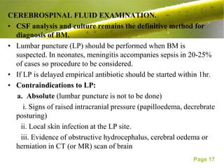 CEREBROSPINAL FLUID EXAMINATION.
• CSF analysis and culture remains the definitive method for
  diagnosis of BM.
• Lumbar puncture (LP) should be performed when BM is
  suspected. In neonates, meningitis accompanies sepsis in 20-25%
  of cases so procedure to be considered.
• If LP is delayed empirical antibiotic should be started within 1hr.
• Contraindications to LP:
  a. Absolute (lumbar puncture is not to be done)
     i. Signs of raised intracranial pressure (papilloedema, decrebrate
  posturing)
    ii. Local skin infection at the LP site.
    iii. Evidence of obstructive hydrocephalus, cerebral oedema or
  herniation in CT (or MR) scan of brain
                                                               Page 17
 