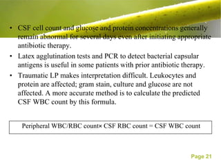 • CSF cell count and glucose and protein concentrations generally
  remain abnormal for several days even after initiating appropriate
  antibiotic therapy.
• Latex agglutination tests and PCR to detect bacterial capsular
  antigens is useful in some patients with prior antibiotic therapy.
• Traumatic LP makes interpretation difficult. Leukocytes and
  protein are affected; gram stain, culture and glucose are not
  affected. A more accurate method is to calculate the predicted
  CSF WBC count by this formula.


    Peripheral WBC/RBC count× CSF RBC count = CSF WBC count



                                                             Page 21
 