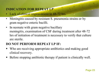 INDICATION FOR REPEAT LP:
• Lack of clinical improvement in 48-72 hrs.
• Meningitis caused by resistant S. pneumonia strains or by
  gram negative enteric bacilli.
• In neonate with gram negative bacillary
  meningitis, examination of CSF during treatment after 48-72
  hrs of initiation of treatment is necessary to verify that culture
  are sterile.
DO NOT PERFORM REPEAT LP IF:
 Who are receiving appropriate antibiotics and making good
  clinical recovery.
 Before stopping antibiotic therapy if patient is clinically well.


                                                               Page 23
 
