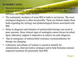 INTRODUCTION:
• Bacterial meningitis remains a major cause of mortality and neurological
  sequelae worldwide. In India and other developing countries the
  mortality rate ranges from 16-32%.
• The community incidence of acute BM in India is not known. The exact
  etiological diagnosis is often not possible. There are limited studies from
  India regarding the etiology and epidemiological factors associated with
  BM.
• Delay in diagnosis and initiation of antimicrobial therapy can result in
  poor outcome. Since clinical signs of meningitis cannot always be relied
  upon, laboratory support is imperative to achieve an early diagnosis.
• Due to emergence of antimicrobial resistance recommendations for
  therapy are changing.
• Laboratory surveillance of isolates is crucial to identify for
  immunization, chart preventive strategies and to help formulate rational
  empirical treatment for potentially fatal BM.

                                                                    Page 3
 