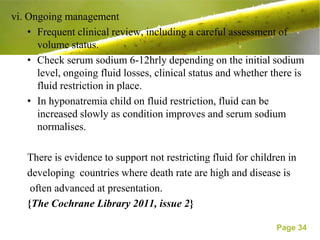 vi. Ongoing management
    • Frequent clinical review, including a careful assessment of
      volume status.
    • Check serum sodium 6-12hrly depending on the initial sodium
      level, ongoing fluid losses, clinical status and whether there is
      fluid restriction in place.
    • In hyponatremia child on fluid restriction, fluid can be
      increased slowly as condition improves and serum sodium
      normalises.

   There is evidence to support not restricting fluid for children in
   developing countries where death rate are high and disease is
    often advanced at presentation.
   {The Cochrane Library 2011, issue 2}

                                                                Page 34
 
