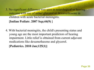 3. No significant difference was seen in neurological or hearing
   outcome with use of either glycerol or dexamethasone in
   children with acute bacterial meningitis.
   {Indian Pediatr. 2007 Sep;44(9) }

4. With bacterial meningitis, the child's presenting status and
   young age are the most important predictors of hearing
   impairment. Little relief is obtained from current adjuvant
   medications like dexamethasone and glycerol.
   {Pediatrics. 2010 Jan;125(1)}




                                                              Page 36
 
