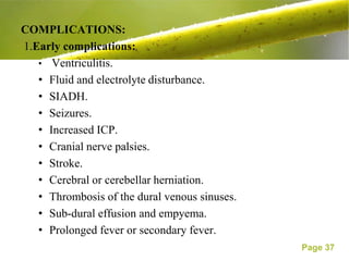COMPLICATIONS:
1.Early complications:
   • Ventriculitis.
   • Fluid and electrolyte disturbance.
   • SIADH.
   • Seizures.
   • Increased ICP.
   • Cranial nerve palsies.
   • Stroke.
   • Cerebral or cerebellar herniation.
   • Thrombosis of the dural venous sinuses.
   • Sub-dural effusion and empyema.
   • Prolonged fever or secondary fever.
                                               Page 37
 