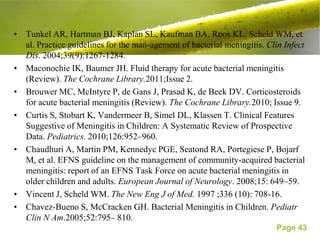 • Tunkel AR, Hartman BJ, Kaplan SL, Kaufman BA, Roos KL, Scheld WM, et
  al. Practice guidelines for the man-agement of bacterial meningitis. Clin Infect
  Dis. 2004;39(9):1267-1284.
• Maconochie IK, Baumer JH. Fluid therapy for acute bacterial meningitis
  (Review). The Cochrane Library.2011;Issue 2.
• Brouwer MC, McIntyre P, de Gans J, Prasad K, de Beek DV. Corticosteroids
  for acute bacterial meningitis (Review). The Cochrane Library.2010; Issue 9.
• Curtis S, Stobart K, Vandermeer B, Simel DL, Klassen T. Clinical Features
  Suggestive of Meningitis in Children: A Systematic Review of Prospective
  Data. Pediatrics. 2010;126:952–960.
• Chaudhuri A, Martin PM, Kennedyc PGE, Seatond RA, Portegiese P, Bojarf
  M, et al. EFNS guideline on the management of community-acquired bacterial
  meningitis: report of an EFNS Task Force on acute bacterial meningitis in
  older children and adults. European Journal of Neurology. 2008;15: 649–59.
• Vincent J, Scheld WM. The New Eng J of Med. 1997 ;336 (10): 708-16.
• Chavez-Bueno S, McCracken GH. Bacterial Meningitis in Children. Pediatr
  Clin N Am.2005;52:795– 810.
                                                                          Page 43
 