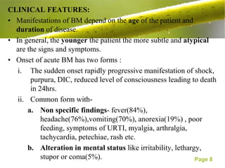 CLINICAL FEATURES:
• Manifestations of BM depend on the age of the patient and
  duration of disease.
• In general, the younger the patient the more subtle and atypical
  are the signs and symptoms.
• Onset of acute BM has two forms :
   i. The sudden onset rapidly progressive manifestation of shock,
        purpura, DIC, reduced level of consciousness leading to death
        in 24hrs.
   ii. Common form with-
       a. Non specific findings- fever(84%),
            headache(76%),vomiting(70%), anorexia(19%) , poor
            feeding, symptoms of URTI, myalgia, arthralgia,
            tachycardia, petechiae, rash etc.
       b. Alteration in mental status like irritability, lethargy,
            stupor or coma(5%).                                 Page 8
 