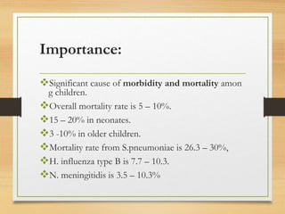 Importance:
Significant cause of morbidity and mortality amon
g children.
Overall mortality rate is 5 – 10%.
15 – 20% in neonates.
3 -10% in older children.
Mortality rate from S.pneumoniae is 26.3 – 30%,
H. influenza type B is 7.7 – 10.3.
N. meningitidis is 3.5 – 10.3%
 