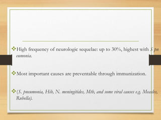 High frequency of neurologic sequelae: up to 30%, highest with S pn
eumonia.
Most important causes are preventable through immunization.
(S. pneumonia, Hib, N. meningitides, Mtb, and some viral causes e.g. Measles,
Rubella).
 