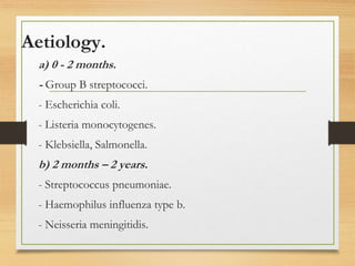 Aetiology.
a) 0 - 2 months.
- Group B streptococci.
- Escherichia coli.
- Listeria monocytogenes.
- Klebsiella, Salmonella.
b) 2 months – 2 years.
- Streptococcus pneumoniae.
- Haemophilus influenza type b.
- Neisseria meningitidis.
 