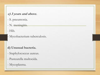 c) 3 years and above.
- S. pneumonia.
- N. meningitis.
- Hib.
- Mycobacterium tuberculosis.
d) Unusual bacteria.
- Staphylococcus aureus.
- Pasteurella multocida.
- Mycoplasma.
 