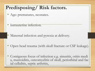 Predisposing/ Risk factors.
• Age: prematures, neonates.
• Intrauterine infection.
• Maternal infection and pyrexia at delivery.
• Open head trauma (with skull fracture or CSF leakage).
• Contiguous focus of infection e.g. sinusitis, otitis medi
a, mastoiditis, osteomyelitis of skull, periorbital and fac
ial cellulitis, septic arthritis,
 