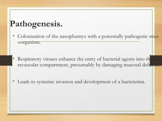 Pathogenesis.
• Colonization of the nasopharnyx with a potentially pathogenic micr
oorganism.
• Respiratory viruses enhance the entry of bacterial agents into the int
ravascular compartment, presumably by damaging mucosal defenses.
• Leads to systemic invasion and development of a bacteremia.
 