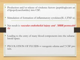 • Production and/or release of virulence factors (peptidoglycans an
d lipopolysaccharides) into CSF.
• Stimulation of formation of inflammatory cytokines(IL-1,TNF-α).
• Net result is vascular endothelial injury and ↑BBB permeabil
ity
• Leading to the entry of many blood components into the subarac
hnoid space.
• PECOLATION OF FLUIDS→ vasogenic edema and ↑ CSF pro
tein.
 