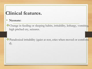 Clinical features.
• Neonate:
Change in feeding or sleeping habits, irritability, lethargy, vomiting,
high pitched cry, seizures.
Paradoxical irritability (quiet at rest, cries when moved or comforte
d).
 