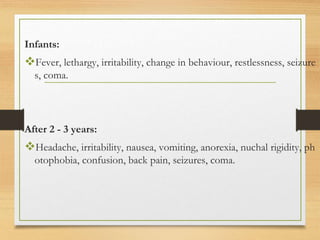 Infants:
Fever, lethargy, irritability, change in behaviour, restlessness, seizure
s, coma.
After 2 - 3 years:
Headache, irritability, nausea, vomiting, anorexia, nuchal rigidity, ph
otophobia, confusion, back pain, seizures, coma.
 