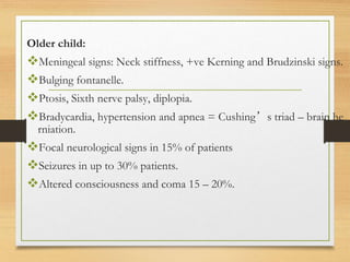 Older child:
Meningeal signs: Neck stiffness, +ve Kerning and Brudzinski signs.
Bulging fontanelle.
Ptosis, Sixth nerve palsy, diplopia.
Bradycardia, hypertension and apnea = Cushing’s triad – brain he
rniation.
Focal neurological signs in 15% of patients
Seizures in up to 30% patients.
Altered consciousness and coma 15 – 20%.
 