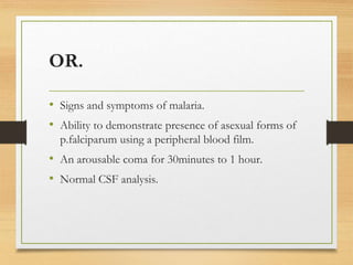 OR.
• Signs and symptoms of malaria.
• Ability to demonstrate presence of asexual forms of
p.falciparum using a peripheral blood film.
• An arousable coma for 30minutes to 1 hour.
• Normal CSF analysis.
 