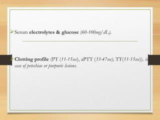 Serum electrolytes & glucose (60-100mg/dL).
Clotting profile (PT (11-15sec), aPTT (33-47sec), TT(11-15sec)). in
case of petechiae or purpuric lesions.
 