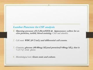 .
Lumbar Puncture for CSF analysis.
1. Opening pressure (11.5-28cmH2O) & Appearance: yellow for ex
cess proteins, turbid, blood staining. Clear and colourless.
2. Cell count: WBC (0-7/mL) and differential cell counts.
3. Chemistry: glucose (40-80mg/dL)and proteins(5-40mg/dL), that is
½-2/3 of serum glucose.
4. Microbiological tests: Gram stain and culture.
 