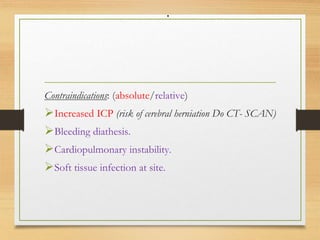 .
Contraindications: (absolute/relative)
Increased ICP (risk of cerebral herniation Do CT- SCAN)
Bleeding diathesis.
Cardiopulmonary instability.
Soft tissue infection at site.
 