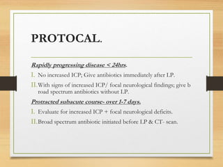 PROTOCAL.
Rapidly progressing disease < 24hrs.
I. No increased ICP; Give antibiotics immediately after LP.
II.With signs of increased ICP/ focal neurological findings; give b
road spectrum antibiotics without LP.
Protracted subacute course- over 1-7 days.
I. Evaluate for increased ICP + focal neurological deficits.
II.Broad spectrum antibiotic initiated before LP & CT- scan.
 