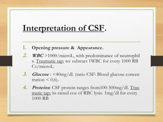Interpretation of CSF.
1. Opening pressure & Appearance.
2. WBC >1000/microL, with predominance of neutrophil
s. Traumatic tap; we subtract 1WBC for every 1000 RB
Cs/microL.
3. Glucose : <40mg/dl. (ratio CSF: Blood glucose concen
tration < 0.6).
4. Proteins: CSF protein ranges from100-500mg/dl. Trau
matic tap; its raised coz of RBC lysis. 1mg/dl for every
1000 RB
 