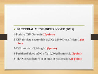 BACTERIAL MENINGITIS SCORE (BMS).
1-Positive CSF Gm-stain( 2points).
2-CSF absolute neutrophils (ANC) ≥10,000cells/microL.(1p
oint)
3-CSF protein of ≥80mg/dl.(1point)
4-Peripheral blood ANC of ≥10,000cells/microL.(1point)
5- H/O seizure before or at time of presentation.(1 point)
 
