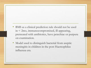 • BMS as a clinical prediction rule should not be used
in < 2mo, immunocompromised, ill-appearing,
pretreated with antibiotics, have petechiae or purpura
on examination.
• Model used to distinguish bacterial from aseptic
meningitis in children in the post Haemophilus
influenza era.
 