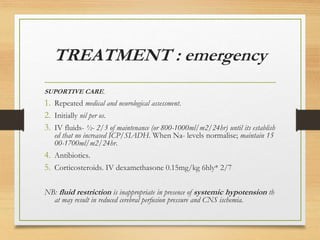 TREATMENT : emergency
SUPORTIVE CARE.
1. Repeated medical and neurological assessment.
2. Initially nil per os.
3. IV fluids- ½- 2/3 of maintenance (or 800-1000ml/m2/24hr) until its establish
ed that no increased ICP/SIADH. When Na- levels normalise; maintain 15
00-1700ml/m2/24hr.
4. Antibiotics.
5. Corticosteroids. IV dexamethasone 0.15mg/kg 6hly* 2/7
NB: fluid restriction is inappropriate in presence of systemic hypotension th
at may result in reduced cerebral perfusion pressure and CNS ischemia.
 